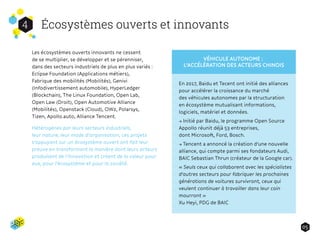 Écosystèmes ouverts et innovants4
05
Les écosystèmes ouverts innovants ne cessent
de se multiplier, se développer et se pérenniser,
dans des secteurs industriels de plus en plus variés :
Eclipse Foundation (Applications métiers),
Fabrique des mobilités (Mobilités), Genivi
(Infodivertissement automobile), HyperLedger
(Blockchain), The Linux Foundation, Open Lab,
Open Law (Droit), Open Automotive Alliance
(Mobilités), Openstack (Cloud), OW2, Polarsys,
Tizen, Apollo.auto, Alliance Tencent.
Hétérogènes par leurs secteurs industriels,
leur nature, leur mode d’organisation, ces projets
s'appuyant sur un écosystème ouvert ont fait leur
preuve en transformant la manière dont leurs acteurs
produisent de l’innovation et créent de la valeur pour
eux, pour l'écosystème et pour la société.
En 2017, Baidu et Tecent ont initié des alliances
pour accélérer la croissance du marché
des véhicules autonomes par la structuration
en écosystème mutualisant informations,
logiciels, matériel et données.
→ Initié par Baidu, le programme Open Source
Appollo réunit déjà 53 entreprises,
dont Microsoft, Ford, Bosch.
→ Tencent a annoncé la création d'une nouvelle
alliance, qui compte parmi ses fondateurs Audi,
BAIC Sebastian Thrun (créateur de la Google car).
« Seuls ceux qui collaborent avec les spécialistes
d'autres secteurs pour fabriquer les prochaines
générations de voitures survivront, ceux qui
veulent continuer à travailler dans leur coin
mourront »
Xu Heyi, PDG de BAIC
VÉHICULE AUTONOME :
L’ACCÉLÉRATION DES ACTEURS CHINOIS
 