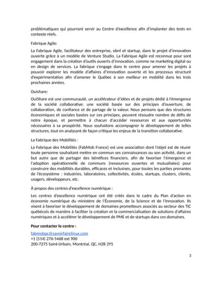 problématiques qui pourront servir au Centre d’excellence afin d’implanter des tests en
contexte réels.
Fabrique Agile:
La Fabrique Agile, facilitateur des entreprise, obnl et startup, dans le projet d’innovation
ouverte grâce à un modèle de Venture Studio. La Fabrique Agile est reconnue pour sont
engagement dans la création d’outils ouverts d’innovation, comme ne marketing digital ou
en design de services. La fabrique s’engage dans le centre pour amener les projets à
pouvoir explorer les modèle d’affaires d’innovation ouverte et les processus structuré
d’expérimentation afin d’amener le Québec à son meilleur en mobilité dans les trois
prochaines années.
Ouishare:
OuiShare est une communauté, un accélérateur d’idées et de projets dédié à l’émergence
de la société collaborative: une société basée sur des principes d’ouverture, de
collaboration, de confiance et de partage de la valeur. Nous pensons que des structures
économiques et sociales basées sur ces principes, peuvent résoudre nombre de défis de
notre époque, et permettre à chacun d'accéder ressources et aux opportunités
nécessaires à sa prospérité. Nous souhaitons accompagner le développement de telles
structures, tout en analysant de façon critique les enjeux de la transition collaborative.
La Fabrique des Mobilités :
La Fabrique des Mobilités (FabMob France) est une association dont l’objet est de réunir
toute personne souhaitant mettre en commun ses connaissances ou son activité, dans un
but autre que de partager des bénéfices financiers, afin de favoriser l'émergence et
l'adoption opérationnelle de communs (ressources ouvertes et mutualisées) pour
construire des mobilités durables, efficaces et inclusives, pour toutes les parties prenantes
de l’écosystème : industries, laboratoires, collectivités, écoles, startups, clusters, clients,
usagers, développeurs, etc.
À propos des centres d’excellence numérique :
Les centres d’excellence numérique ont été créés dans le cadre du Plan d’action en
économie numérique du ministère de l’Économie, de la Science et de l’Innovation. Ils
visent à favoriser le développement de domaines prometteurs associés au secteur des TIC
québécois de manière à faciliter la création et la commercialisation de solutions d’affaires
numériques et à accélérer le développement de PME et de startups dans ces domaines.
Pour contacter le centre :
fabmobqc@savoirfairelinux.com
+1 (514) 276-5468 ext 900
200-7275 Saint-Urbain, Montréal, QC, H2R 2Y5
3
 