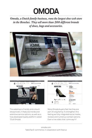 The webshop is friendly and a touch
idiosyncratic. It features trends and
extensive service options, as well as a
fully developed loyalty platform called
‘Club Omoda’.
OMODA
Omoda, a Dutch family business, runs the largest shoe web store
in the Benelux. They sell more than 200 different brands
of shoes, bags and accessories.
omoda.com
TableTop E-commerce, in cooperation with Xsarus
Many Omoda buyers feel like they are
part of a big family.To strengthen this
feeling we fully integrated social media,
reviews and numerous contact options.
Even a live video chat: come say hi!
 