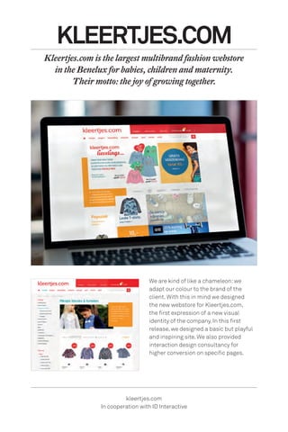 We are kind of like a chameleon:we
adapt our colour to the brand of the
client. With this in mind we designed
the new webstore for Kleertjes.com,
the first expression of a new visual
identity of the company. In this first
release, we designed a basic but playful
and inspiring site. We also provided
interaction design consultancy for
higher conversion on specific pages.
KLEERTJES.COM
Kleertjes.com is the largest multibrand fashion webstore
in the Benelux for babies, children and maternity.
Their motto: the joy of growing together.
kleertjes.com
In cooperation with ID Interactive
 