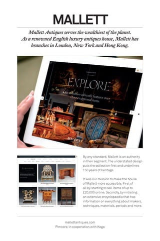 By any standard, Mallett is an authority
in their segment.The understated design
puts the collection first and underlines
150 years of heritage.
It was our mission to make the house
of Mallett more accessible. First of
all by starting to sell items of up to
£20,000 online. Secondly, by initiating
an extensive encyclopaedia that has
information on everything about makers,
techniques, materials, periods and more.
MALLETT
Mallett Antiques serves the wealthiest of the planet.
As a renowned English luxury antiques house, Mallett has
branches in London, New York and Hong Kong.
mallettantiques.com
Pimcore, in cooperation with Kega
 