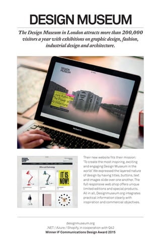 Their new website fits their mission:
‘To create the most inspiring, exciting
and engaging Design Museum in the
world.’ We expressed the layered nature
of design by having titles, buttons, text
and images slide over one another.The
full responsive web shop offers unique
limited editions and special products.
All in all, Designmuseum.org integrates
practical information clearly with
inspiration and commercial objectives.
DESIGNMUSEUM
The Design Museum in London attracts more than 200,000
visitors a year with exhibitions on graphic design, fashion,
industrial design and architecture.
designmuseum.org
.NET / Azure / Shopify, in cooperation with Q42
Winner iF Communications Design Award 2015
 