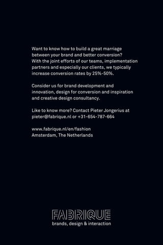 Want to know how to build a great marriage
between your brand and better conversion?
With the joint efforts of our teams, implementation
partners and especially our clients, we typically
increase conversion rates by 25%-50%.
Consider us for brand development and
innovation, design for conversion and inspiration
and creative design consultancy.
Like to know more? Contact Pieter Jongerius at
pieter@fabrique.nl or +31-654-787-664
www.fabrique.nl/en/fashion
Amsterdam, The Netherlands
 