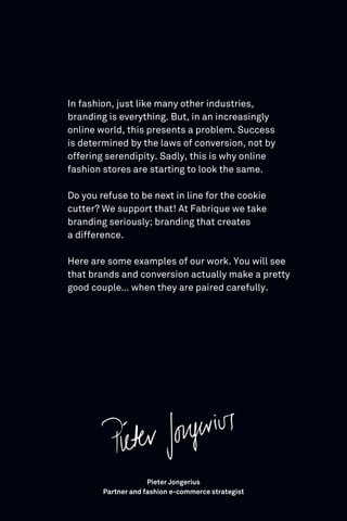 In fashion, just like many other industries,
branding is everything. But, in an increasingly
online world, this presents a problem. Success
is determined by the laws of conversion, not by
offering serendipity. Sadly, this is why online
fashion stores are starting to look the same.
Do you refuse to be next in line for the cookie
cutter? We support that! At Fabrique we take
branding seriously; branding that creates
a difference.
Here are some examples of our work. You will see
that brands and conversion actually make a pretty
good couple… when they are paired carefully.
Pieter Jongerius
Partner and fashion e-commerce strategist
 