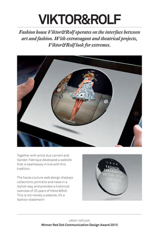 Together with artist duo Lernert and
Sander, Fabrique developed a website
that is seamlessly in line with this
tradition.
The haute couture web design displays
collections, portraits and news in a
stylish way, and provides a historical
overview of 20 years of Viktor&Rolf.
This is not merely a website, it’s a
fashion statement!
viktor-rolf.com
Winner Red Dot Communication Design Award 2013
VIKTOR&ROLF
Fashion house Viktor&Rolf operates on the interface between
art and fashion. With extravagant and theatrical projects,
Viktor&Rolf look for extremes.
 
