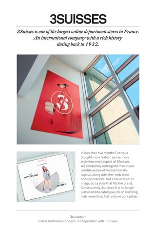 3SUISSES
3suisses.fr
Oracle Commerce/Endeca, in cooperation with 3Suisses
In less than five months Fabrique
brought more fashion sense, more
style into every aspect of 3Suisses.
We completely redesigned their visual
identity and print media from the
logo up, along with their web store
and applications. Not a haute couture
image, but a style that fits the brand.
Consequently, 3suisses.fr is no longer
just an online catalogue, it’s an inspiring,
high converting, high volume pure player.
3Suisses is one of the largest online department stores in France.
An international company with a rich history
dating back to 1932.
 