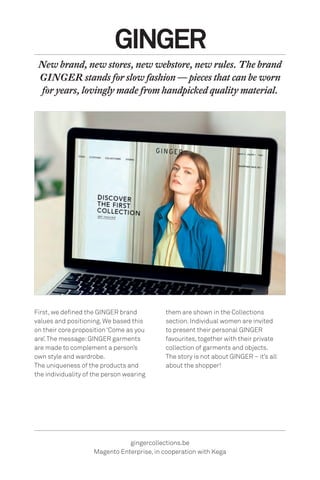 First, we defined the GINGER brand
values and positioning. We based this
on their core proposition ‘Come as you
are’.The message:GINGER garments
are made to complement a person’s
own style and wardrobe.
The uniqueness of the products and
the individuality of the person wearing
GINGER
New brand, new stores, new webstore, new rules. The brand
GINGER stands for slow fashion — pieces that can be worn
for years, lovingly made from handpicked quality material.
gingercollections.be
Magento Enterprise, in cooperation with Kega
them are shown in the Collections
section. Individual women are invited
to present their personal GINGER
favourites, together with their private
collection of garments and objects.
The story is not about GINGER – it’s all
about the shopper!
 