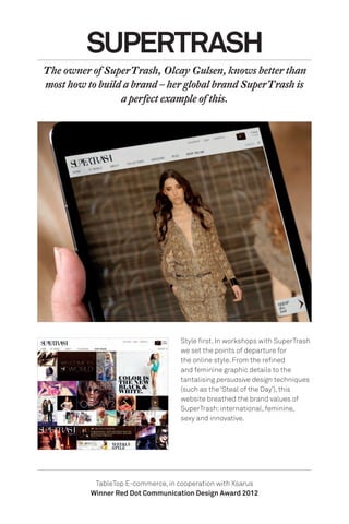 Style first. In workshops with SuperTrash
we set the points of departure for
the online style. From the refined
and feminine graphic details to the
tantalising persuasive design techniques
(such as the ‘Steal of the Day’), this
website breathed the brand values of
SuperTrash:international, feminine,
sexy and innovative.
SUPERTRASH
The owner of SuperTrash, Olcay Gulsen, knows better than
most how to build a brand – her global brand SuperTrash is
a perfect example of this.
TableTop E-commerce, in cooperation with Xsarus
Winner Red Dot Communication Design Award 2012
 