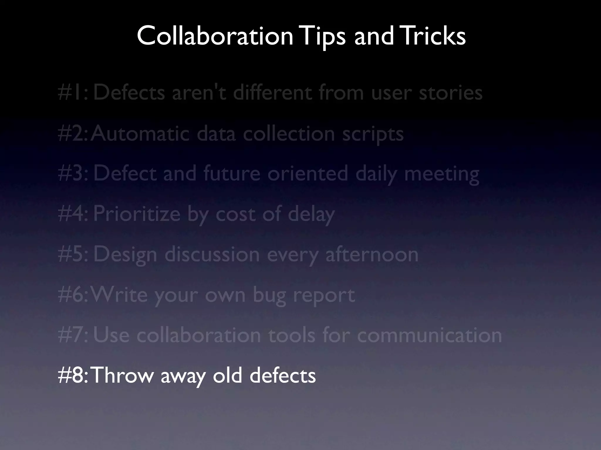 Collaboration Tips and Tricks
#1: Defects aren't different from user stories
#2: Automatic data collection scripts
#3: Defect and future oriented daily meeting
#4: Prioritize by cost of delay
#5: Design discussion every afternoon
#6: Write your own bug report
#7: Use collaboration tools for communication
#8: Throw away old defects
 