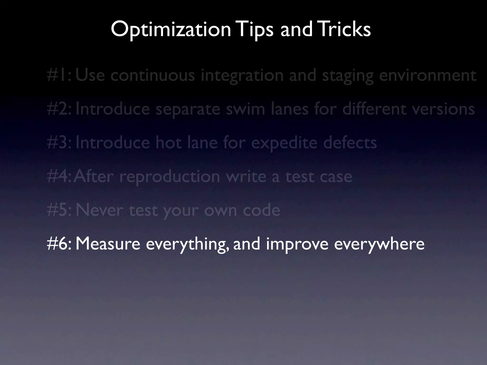 Optimization Tips and Tricks
#1: Use continuous integration and staging environment
#2: Introduce separate swim lanes for different versions
#3: Introduce hot lane for expedite defects
#4: After reproduction write a test case
#5: Never test your own code
#6: Measure everything, and improve everywhere
 