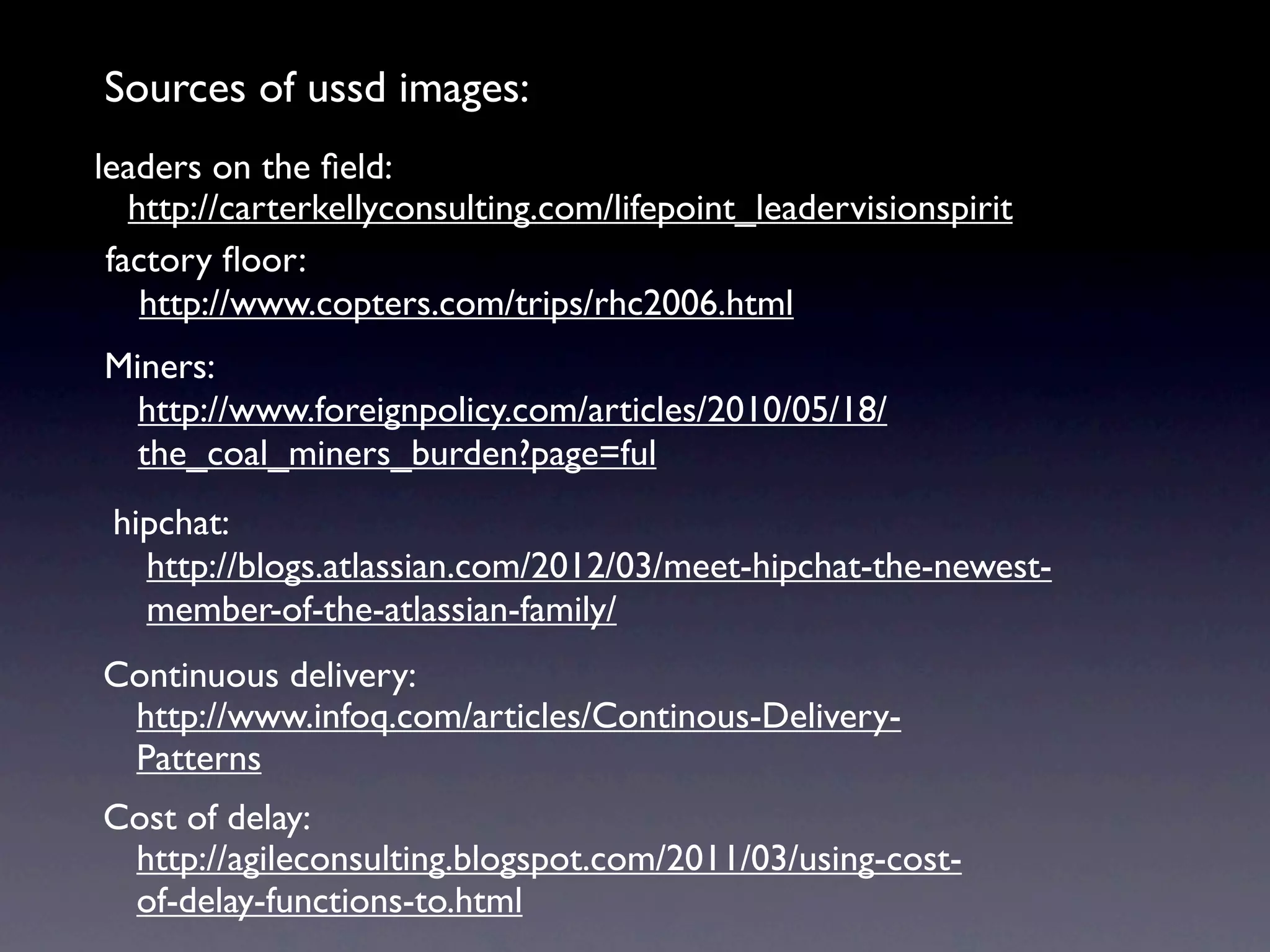 Sources of ussd images:
leaders on the ﬁeld:
   http://carterkellyconsulting.com/lifepoint_leadervisionspirit
 factory ﬂoor:
    http://www.copters.com/trips/rhc2006.html
Miners:
  http://www.foreignpolicy.com/articles/2010/05/18/
  the_coal_miners_burden?page=ful
 hipchat:
   http://blogs.atlassian.com/2012/03/meet-hipchat-the-newest-
   member-of-the-atlassian-family/
Continuous delivery:
 http://www.infoq.com/articles/Continous-Delivery-
 Patterns
Cost of delay:
 http://agileconsulting.blogspot.com/2011/03/using-cost-
 of-delay-functions-to.html
 