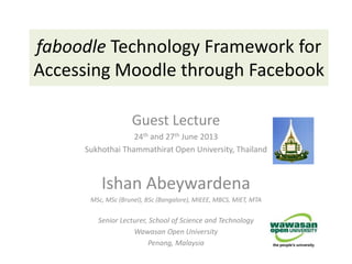 faboodle Technology Framework for
Accessing Moodle through Facebook
Guest Lecture
24th and 27th June 2013
Sukhothai Thammathirat Open University, Thailand
Ishan Abeywardena
MSc, MSc (Brunel), BSc (Bangalore), MIEEE, MBCS, MIET, MTA
Senior Lecturer, School of Science and Technology
Wawasan Open University
Penang, Malaysia
 