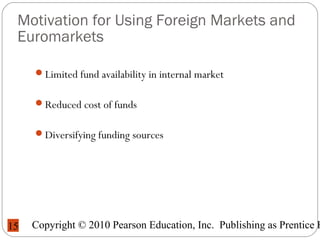 Copyright © 2010 Pearson Education, Inc. Publishing as Prentice H15
Motivation for Using Foreign Markets and
Euromarkets
Limited fund availability in internal market
Reduced cost of funds
Diversifying funding sources
 