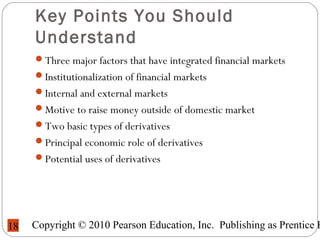 Copyright © 2010 Pearson Education, Inc. Publishing as Prentice H18
Key Points You Should
Understand
Three major factors that have integrated financial markets
Institutionalization of financial markets
Internal and external markets
Motive to raise money outside of domestic market
Two basic types of derivatives
Principal economic role of derivatives
Potential uses of derivatives
 