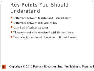 Copyright © 2010 Pearson Education, Inc. Publishing as Prentice H8
Key Points You Should
Understand
Difference between tangible and financial assets
Difference between debt and equity
Cash flow of a financial asset
Three types of risks associated with financial asset
Two principal economic functions of financial assets
 