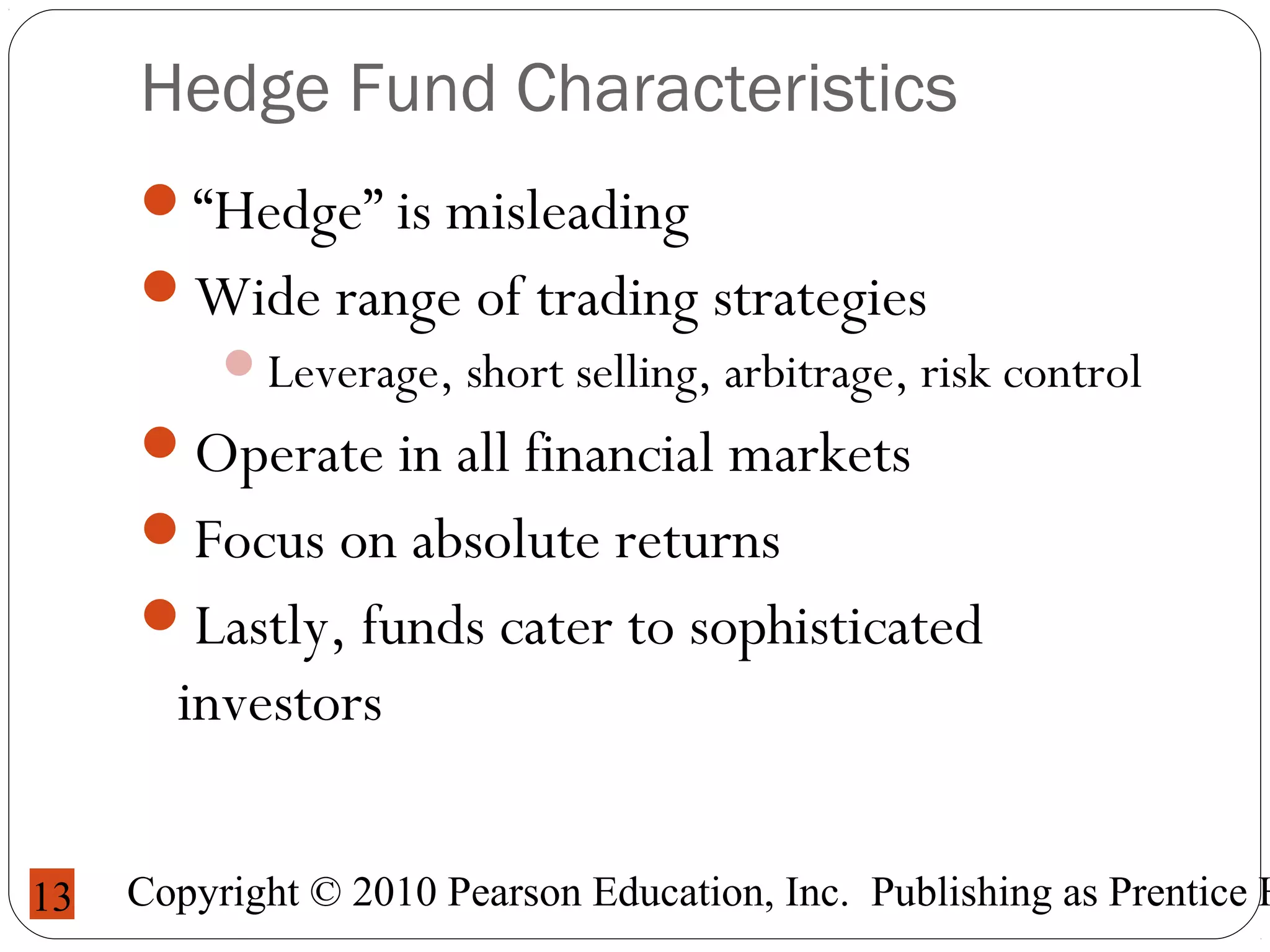 Copyright © 2010 Pearson Education, Inc. Publishing as Prentice H13
Hedge Fund Characteristics
“Hedge” is misleading
Wide range of trading strategies
Leverage, short selling, arbitrage, risk control
Operate in all financial markets
Focus on absolute returns
Lastly, funds cater to sophisticated
investors
 