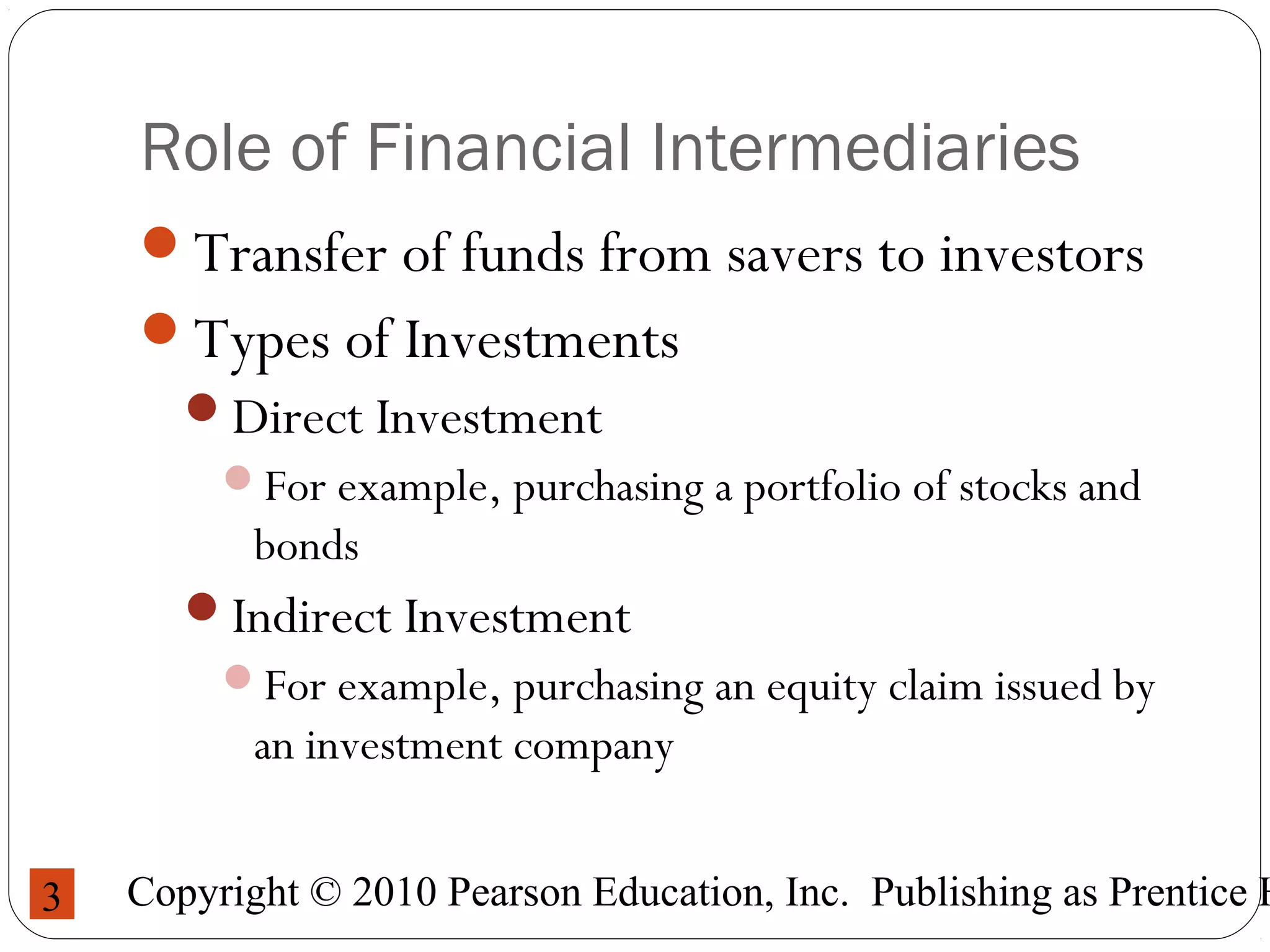 Copyright © 2010 Pearson Education, Inc. Publishing as Prentice H3
Role of Financial Intermediaries
Transfer of funds from savers to investors
Types of Investments
Direct Investment
For example, purchasing a portfolio of stocks and
bonds
Indirect Investment
For example, purchasing an equity claim issued by
an investment company
 