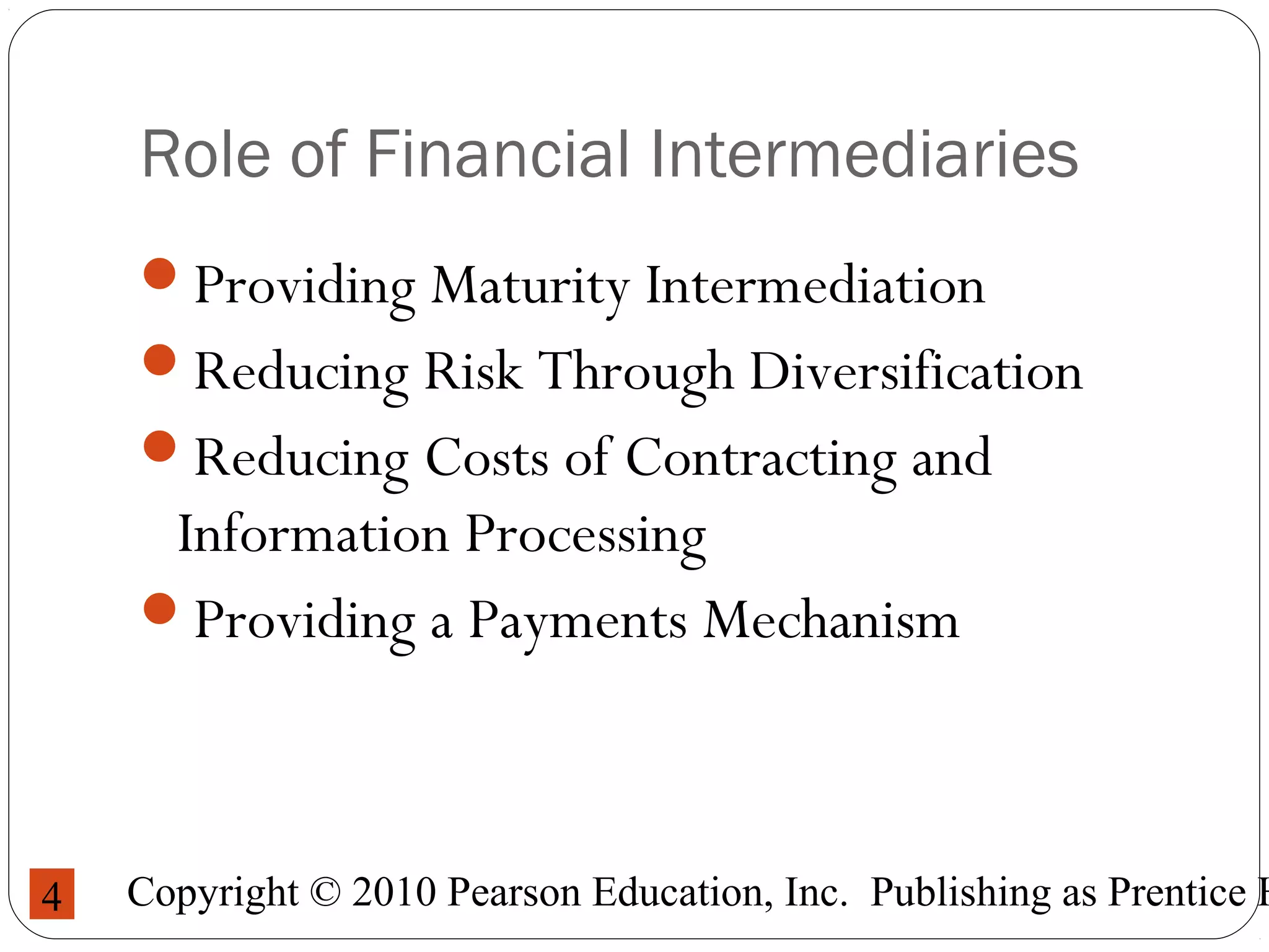 Copyright © 2010 Pearson Education, Inc. Publishing as Prentice H4
Role of Financial Intermediaries
Providing Maturity Intermediation
Reducing Risk Through Diversification
Reducing Costs of Contracting and
Information Processing
Providing a Payments Mechanism
 