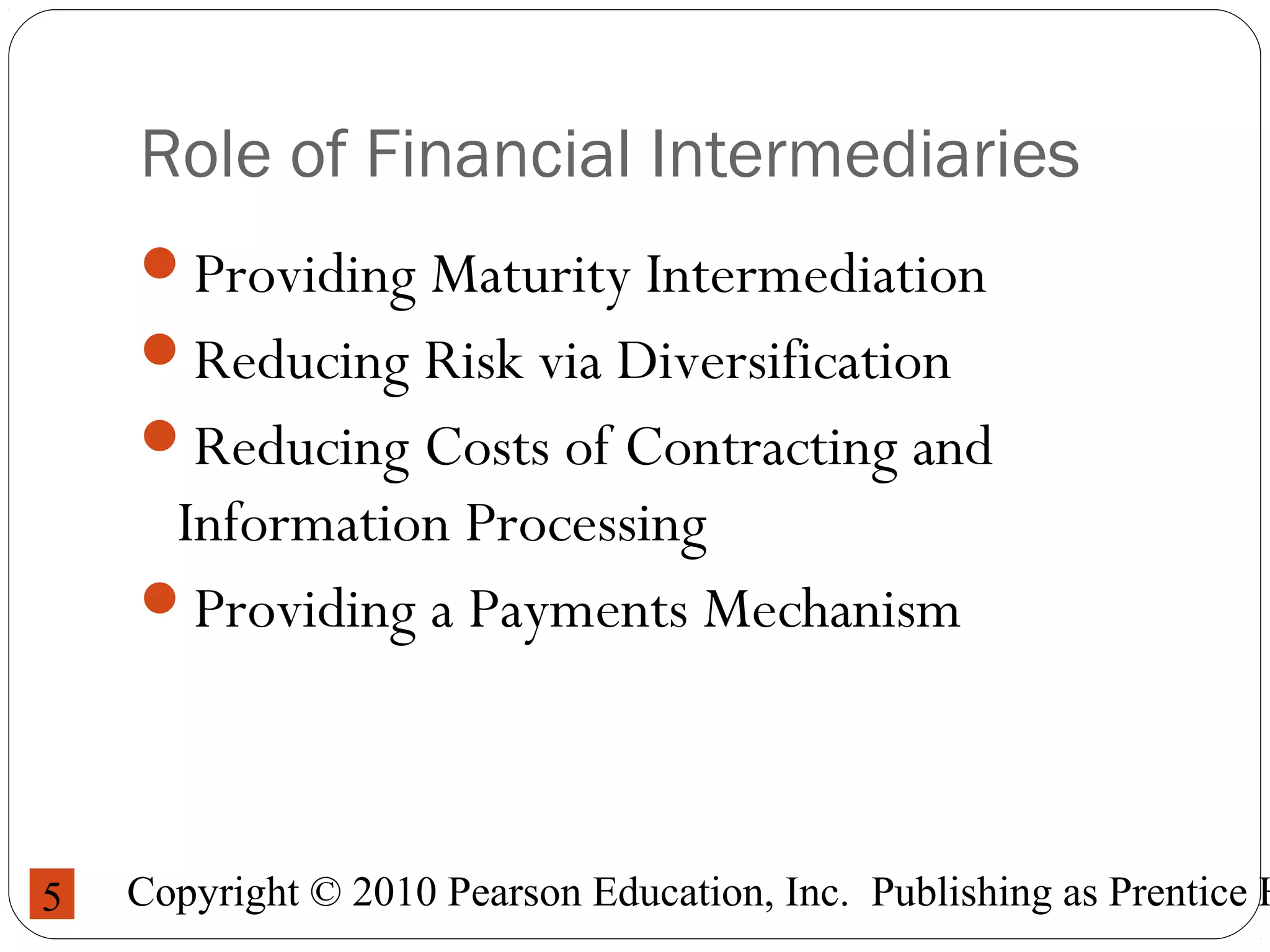 Copyright © 2010 Pearson Education, Inc. Publishing as Prentice H5
Role of Financial Intermediaries
Providing Maturity Intermediation
Reducing Risk via Diversification
Reducing Costs of Contracting and
Information Processing
Providing a Payments Mechanism
 