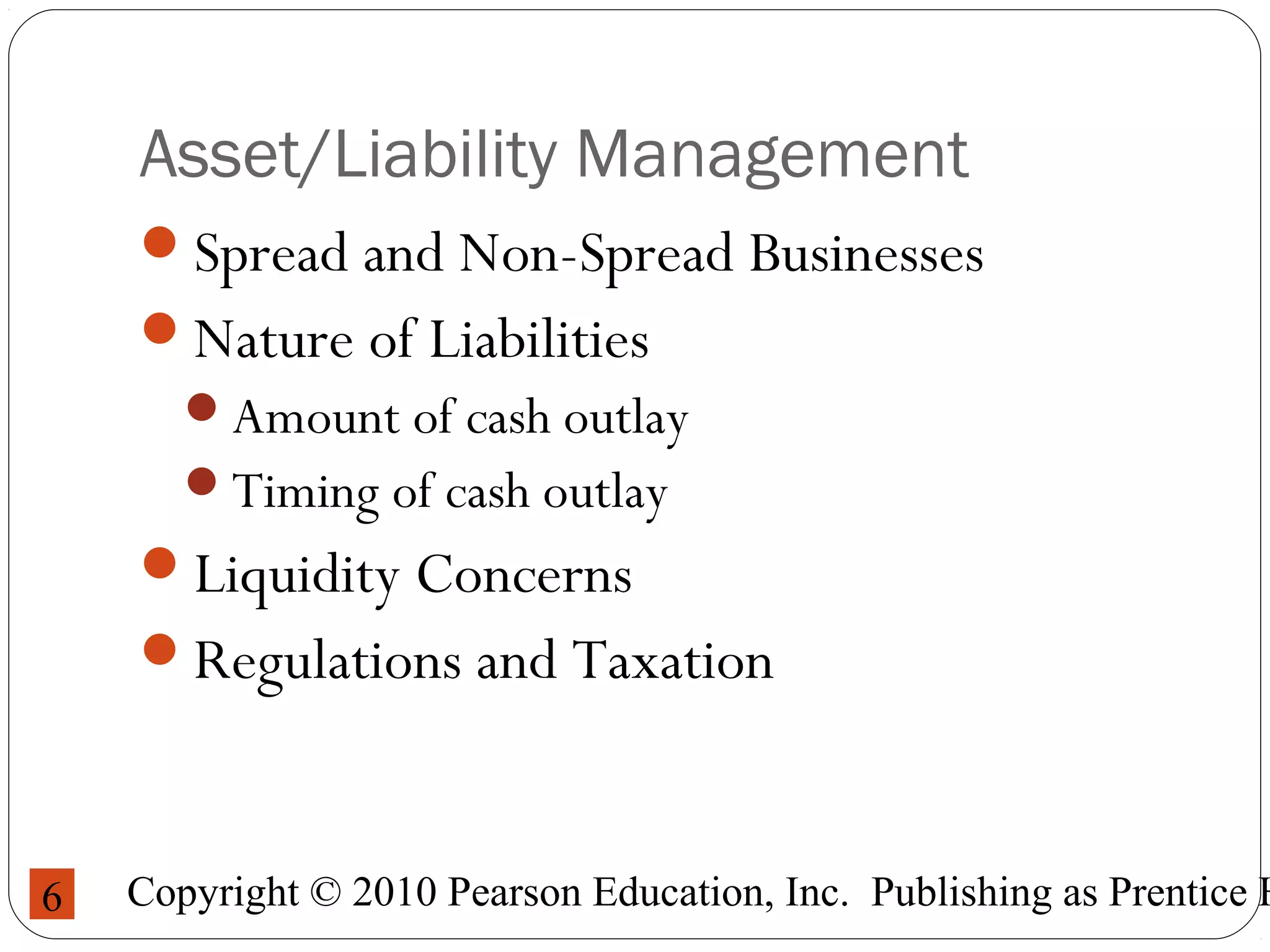 Copyright © 2010 Pearson Education, Inc. Publishing as Prentice H6
Asset/Liability Management
Spread and Non-Spread Businesses
Nature of Liabilities
Amount of cash outlay
Timing of cash outlay
Liquidity Concerns
Regulations and Taxation
 