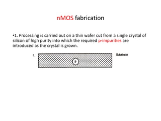 nMOS fabrication
•1. Processing is carried out on a thin wafer cut from a single crystal of
silicon of high purity into which the required p-impurities are
introduced as the crystal is grown.
 