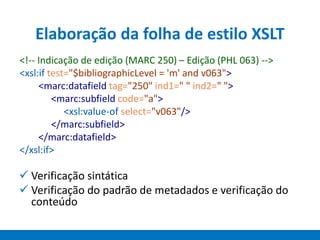 Elaboração da folha de estilo XSLT
 Verificação sintática
 Verificação do padrão de metadados e verificação do
conteúdo
<!-- Indicação de edição (MARC 250) – Edição (PHL 063) -->
<xsl:if test="$bibliographicLevel = 'm' and v063">
<marc:datafield tag="250" ind1=" " ind2=" ">
<marc:subfield code="a">
<xsl:value-of select="v063"/>
</marc:subfield>
</marc:datafield>
</xsl:if>
 