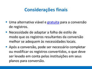 Considerações finais
 Uma alternativa viável e gratuita para a conversão
de registros.
 Necessidade de adaptar a folha de estilo de
modo que os registros resultantes da conversão
melhor se adequem às necessidades locais.
 Após a conversão, pode ser necessário completar
ou modificar os registros convertidos, o que deve
ser levado em conta pelas instituições em seus
planos para conversão.
 