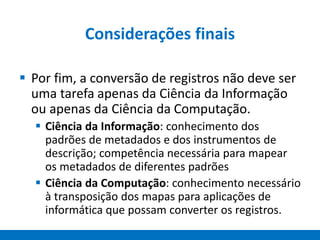 Considerações finais
 Por fim, a conversão de registros não deve ser
uma tarefa apenas da Ciência da Informação
ou apenas da Ciência da Computação.
 Ciência da Informação: conhecimento dos
padrões de metadados e dos instrumentos de
descrição; competência necessária para mapear
os metadados de diferentes padrões
 Ciência da Computação: conhecimento necessário
à transposição dos mapas para aplicações de
informática que possam converter os registros.
 