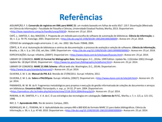Referências
ASSUMPÇÃO, F. S. Conversão de registros em XML para MARC 21: um modelo baseado em folhas de estilo XSLT. 135 f. Dissertação (Mestrado
em Ciência da Informação) – Faculdade de Filosofia e Ciências, Universidade Estadual Paulista, Marília, 2013. Disponível em:
<http://base.repositorio.unesp.br/handle/unesp/93658>. Acesso em: 25 jul. 2014.
CAFÉ, L.; SANTOS, C. dos; MACEDO, F. Proposta de um método para escolha de software de automação de bibliotecas. Ciência da Informação, v.
30, n. 2, p. 70-79, maio/ago. 2001. Disponível em: <http://dx.doi.org/10.1590/S0100-19652001000200009>. Acesso em: 25 jul. 2014.
CÓDIGO de catalogação anglo-americano. 2. ed., rev. 2002. São Paulo: FEBAB, 2004.
CÔRTE, A. R. et al. Automação de bibliotecas e centros de documentação: o processo de avaliação e seleção de softwares. Ciência da Informação,
Brasília, v. 28, n. 3, p. 241-256, set./dez. 1999. Disponível em: <http://dx.doi.org/10.1590/S0100-19651999000300002>. Acesso em: 25 jul. 2014.
ESPECIFICAÇÕES. Gurupi: InfoArte, [2009?]. Disponível em: <http://www.elysio.com.br/site/especificacoes.html>. Acesso em: 25 jul. 2014.
LIBRARY OF CONGRESS. MARC 21 Format for Bibliographic Data. Washington, D.C., 2014a. 1999 Edition. Update No. 1 (October 2001) through
Update No. 18 (April 2014). Disponível em: <http://www.loc.gov/marc/bibliographic/ecbdhome.html>. Acesso em: 25 jul. 2014.
LIBRARY OF CONGRESS. MARC 21 XML Schema: official web site. Washington, D.C., 2014b. Disponível em:
<http://www.loc.gov/standards/marcxml/>. Acesso em: 25 jul. 2014.
OLIVEIRA, E. M. S. de. Manual do PHL 8.2. Revisão de 27/09/2011. Gurupi: InfoArte, 2011.
OLIVEIRA, E. M. S. de. Sobre o PHL©Elysio. Gurupi: InfoArte, [2002?]. Disponível em: <http://www.elysio.com.br/site/phl.html>. Acesso em: 25
jul. 2014.
PARANHOS, W. M. M. da R. Fragmentos metodológicos para projetos e execução de gestão informatizada de coleções de documentos e serviços
em bibliotecas. Encontros BIBLI, Florianópolis, n. esp., p. 14-32, 2º sem. 2004. Disponível em:
<https://periodicos.ufsc.br/index.php/eb/article/view/1518-2924.2004v9nesp2p14>. Acesso em: 25 jul. 2014.
PEREIRA, A. M.; SANTOS, P. L. V. A. da C. O uso estratégico das tecnologias em catalogação. Cadernos da F.F.C., Marília, v. 7, n. 1/2, p. 121-131,
1998.
RAY, E. T. Aprendendo XML. Rio de Janeiro: Campus, 2001.
RODRIGUES, M. C.; TEIXEIRA, M. V. Aplicabilidade dos campos 490 e 800-830 do formato MARC 21 para dados bibliográficos. Ciência da
Informação, v. 39, n. 3, p. 47-60. 2010. Disponível em: <http://dx.doi.org/10.1590/S0100-19652010000300004>. Acesso em: 25 jul. 2014.
 