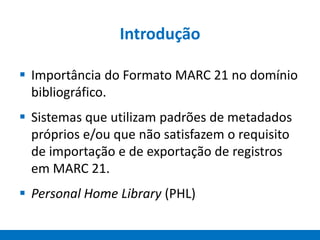 Introdução
 Importância do Formato MARC 21 no domínio
bibliográfico.
 Sistemas que utilizam padrões de metadados
próprios e/ou que não satisfazem o requisito
de importação e de exportação de registros
em MARC 21.
 Personal Home Library (PHL)
 