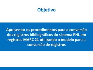 Objetivo
Apresentar os procedimentos para a conversão
dos registros bibliográficos do sistema PHL em
registros MARC 21 utilizando o modelo para a
conversão de registros
 