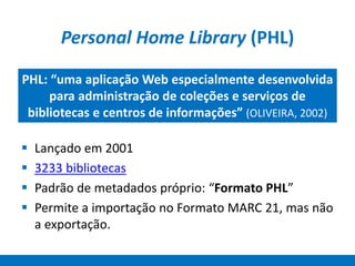 Personal Home Library (PHL)
 Lançado em 2001
 3233 bibliotecas
 Padrão de metadados próprio: “Formato PHL”
 Permite a importação no Formato MARC 21, mas não
a exportação.
PHL: “uma aplicação Web especialmente desenvolvida
para administração de coleções e serviços de
bibliotecas e centros de informações” (OLIVEIRA, 2002)
 