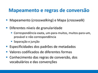Mapeamento e regras de conversão
 Mapeamento (crosswalking) e Mapa (crosswalk)
 Diferentes níveis de granularidade
 Correspondência exata, um-para-muitos, muitos-para-um,
provável e não correspondência
 Separação e junção
 Especificidades dos padrões de metadados
 Valores codificados de diferentes formas
 Conhecimento das regras de conversão, dos
vocabulários e das convenções
 