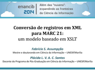Conversão de registros em XML 
para MARC 21: 
um modelo baseado em XSLT 
Fabrício S. Assumpção 
Mestre e doutorando em Ciência da Informação – UNESP/Marília 
Plácida L. V. A. C. Santos 
Docente do Programa de Pós-Graduação em Ciência da Informação – UNESP/Marília 
 