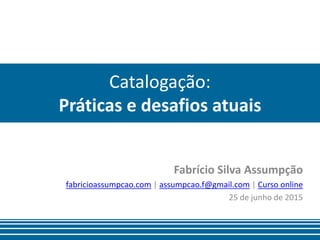 Catalogação:
Práticas e desafios atuais
Fabrício Silva Assumpção
fabricioassumpcao.com | assumpcao.f@gmail.com | Curso online
25 de junho de 2015
 