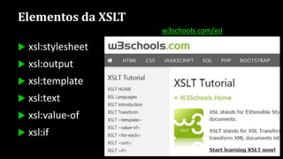 Elementos da XSLT
 xsl:stylesheet
 xsl:output
 xsl:template
 xsl:text
 xsl:value-of
 xsl:if
 xsl:choose
 xsl:for-each
 xsl:variable
 xsl:element
 xsl:attribute
w3schools.com/xsl
 