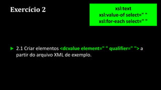 Exercício 2
 2.1 Criar elementos <dcvalue element=" " qualifier=" "> a
partir do arquivo XML de exemplo.
xsl:text
xsl:value-of select=" "
xsl:for-each select=" "
 