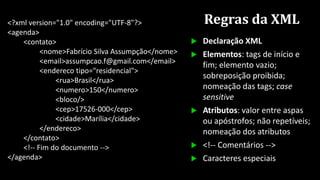 Regras da XML<?xml version="1.0" encoding="UTF-8"?>
<agenda>
<contato>
<nome>Fabrício Silva Assumpção</nome>
<email>assumpcao.f@gmail.com</email>
<endereco tipo="residencial">
<rua>Brasil</rua>
<numero>150</numero>
<bloco/>
<cep>17526-000</cep>
<cidade>Marília</cidade>
</endereco>
</contato>
<!-- Fim do documento -->
</agenda>
 Declaração XML
 Elementos: tags de início e
fim; elemento vazio;
sobreposição proibida;
nomeação das tags; case
sensitive
 Atributos: valor entre aspas
ou apóstrofos; não repetíveis;
nomeação dos atributos
 <!-- Comentários -->
 Caracteres especiais
 