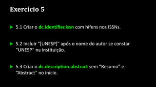 Exercício 5
 5.1 Criar o dc.identifier.issn com hifens nos ISSNs.
 5.2 Incluir “[UNESP]” após o nome do autor se constar
“UNESP” na instituição.
 5.3 Criar o dc.description.abstract sem “Resumo” e
“Abstract” no início.
 