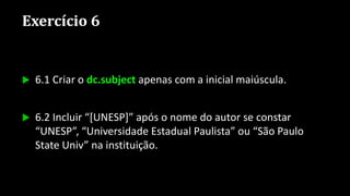 Exercício 6
 6.1 Criar o dc.subject apenas com a inicial maiúscula.
 6.2 Incluir “[UNESP]” após o nome do autor se constar
“UNESP”, “Universidade Estadual Paulista” ou “São Paulo
State Univ” na instituição.
 