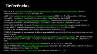 Referências
ALMEIDA, M. B. Uma introdução ao XML, sua utilização na Internet e alguns conceitos complementares. Ciência da
Informação, Brasília, v. 31, n. 2, p. 5-13, maio/ago. 2002.
ALVES, R. C. V. Metadados como elementos do processo de catalogação. 2010. 132 f. Tese (Doutorado em Ciência da
Informação) – Faculdade de Filosofia e Ciências, Universidade Estadual Paulista, Marília, 2010.
ASSUMPÇÃO, F. S. Conversão de registros em XML para MARC 21: um modelo baseado em folhas de estilo XSLT. 135 f.
Dissertação (Mestrado em Ciência da Informação) – Faculdade de Filosofia e Ciências, UNESP, Marília, 2013.
ASSUMPÇÃO, F. S.; SANTOS, P. L. V. A. C. Metadata Authority Description Schema (MADS): uma alternativa à utilização do
formato MARC 21 para dados de autoridade. Informação & Informação, v. 18, n. 1, p. 106-126, 2013.
BRADLEY, N. The XML Companion. 3rd ed. Boston: Addison-Wesley Professional, 2001.
EITO BRUN, R. Lenguajes de marcas para la gestión de recursos digitales: aproximación técnica, especificaciones y referencia.
Gijón: Trea, 2008.
FLAMINO, A. N. MARCXML: um padrão de descrição para recursos informacionais em Open Archives. 2006. 164 f. Dissertação
(Mestrado em Ciência da Informação) - Faculdade de Filosofia e Ciências, Universidade Estadual Paulista - UNESP, Marília.
2006.
KEITH, C. Using XSLT to manipulate MARC metadata. Library Hi Tech, v. 22, n. 2, p. 122-130, 2004.
LIBRARY OF CONGRESS. MARC 21 Format for Bibliographic Data. Washington, D.C., 2012. 1999 Edition. Update No. 1 (October
2001) through Update No. 15 (September 2012).
LIBRARY OF CONGRESS. MARC 21 XML Schema: official web site. Washington, D.C., 2011.
 