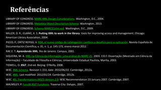Referências
LIBRARY OF CONGRESS. MARC XML Design Considerations. Washington, D.C., 2004.
LIBRARY OF CONGRESS. Metadata Object Description Schema. Washington, 2013.
LIBRARY OF CONGRESS. Schema MARC21slim.xsd. Washington, D.C., 2009.
MILLER, D. R.; CLARKE, K. S. Putting XML to work in the library: tools for improving access and management. Chicago:
American Library Association, 2004.
PICCO, P.; ORTIZ REPISO, V. RDA, el nuevo código de catalogación: cambios y desafíos para su aplicación. Revista Española de
Documentación Científica, v. 35, n. 1, p. 145-173, enero-marzo 2012.
RAY, E. T. Aprendendo XML. Rio de Janeiro: Campus, 2001.
SIQUEIRA, M. A. XML na Ciência da Informação: uma análise do MARC 21. 2003. 133 f. Dissertação (Mestrado em Ciência da
Informação) – Faculdade de Filosofia e Ciências, Universidade Estadual Paulista, Marília, 2003.
TIDWELL, D. XSLT. 2nd ed. Beijing: O'Reilly, 2008.
W3C. XML Schema. Revision 1.153, date: 2012/06/22. Cambridge, 2012a.
W3C. XML. Last modified: 2012/01/24. Cambridge, 2012b.
W3C. XSL Transformations (XSLT) Version 2.0: W3C Recommendation 23 January 2007. Cambridge, 2007.
WALMSLEY, P. FunctX XSLT Functions. Traverse City: Datypic, 2007.
 