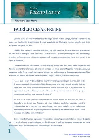 Fabrício César Freire


      FABRICIO CESAR FREIRE
      O nome, a vida e a obra do 1º Professor do antigo Distrito de Belo Campo, Fabrício César Freire, são
quase que totalmente desconhecidos da atual população do Município, mesmo daqueles que já se
encontram avançados nos anos.

      Fabrício César Freire nasceu no dia 29 de março de 1893, na cidade de Picos, no Estado do Maranhão,
era filho de João Rodrigues Freire e de Teresa César de Oliveira. Quando jovem adquiriu uma grave doença,
o Beribéri [enfraquecimento e desgoverno das pernas], contudo, jamais se deixou abater e de cumprir o seu
dever de professor.

      O Professor Fabrício tinha apenas 20 anos de idade quando veio para Belo Campo, contratado pelo
Tenente Coronel Cícero Ferraz de Oliveira, em nome de seu irmão Coronel Napoleão Ferraz de Araújo, que
delegou ao irmão Cícero a tarefa de trazer de Salvador, um professor que se dispusesse a ensinar seus filhos
e os filhos dos demais moradores, da nascente Belo Campo e com isso, firmaram um contrato:

      ‘ [...] no qual o jovem Professor Fabrício César Freire estaria garantido pelo contrato, com custas
      de viagem paga pelo contratante até Belo Campo, onde teria casa e pensão gratuita; teria um
      salão para suas aulas, podendo admitir outros alunos; continuar com o tratamento de sua
      enfermidade e ser beneficiado pela salubridade do clima, além do mais em todo e qualquer
      tempo mandar deixá-lo onde quer que desejasse ir'.

      Por sua vez o jovem professor comprometeu-se ensinar dentro de dois anos os filhos de
      Napoleão e os demais que ficassem sob seus cuidados, dando-lhes educação primária,
      ensinando-lhes ler e escrever com desembaraço, fazer uma redação, cartas, telegramas,
      memorandos, ensinar-lhes as quatro operações da Aritmética, dar-lhes ensino de moral e cívica,
      noções de Geografia e História do Brasil'.


      Cícero Ferraz de Oliveira e o professor Fabrício César Freire chegaram a Belo Campo no mês de agosto
de 1913 e até o fim de seu contrato que era de dois anos, o dedicado professor permaneceu em plena
atividade na escola que Napoleão tinha construído para essa finalidade.


1                                                                          fonte: www.robertolettiere.com.br
                                                                                    Escritor Roberto Lettière
 