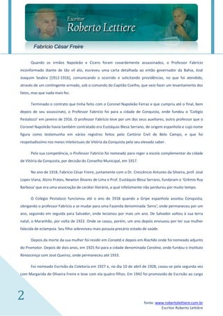 Fabrício César Freire

      Quando os irmãos Napoleão e Cícero foram covardemente assassinados, o Professor Fabrício
inconformado diante de tão vil ato, escreveu uma carta detalhada ao então governador da Bahia, José
Joaquim Seabra [1912-1916], comunicando o ocorrido e solicitando providências, no que foi atendido,
através de um contingente armado, sob o comando do Capitão Coelho, que veio fazer um levantamento dos
fatos, mas que nada mais fez.

      Terminado o contrato que tinha feito com o Coronel Napoleão Ferraz e que cumpriu até o final, bem
depois de seu assassinato, o Professor Fabrício foi para a cidade de Conquista, onde fundou o 'Colégio
Pestalozzi' em janeiro de 1916. O professor Fabrício teve por um dos seus auxiliares, outro professor que o
Coronel Napoleão havia também contratado era Eustáquio Blesa Serrano, de origem espanhola e cujo nome
figura como testemunha em vários registros feitos pelo Cartório Civil de Belo Campo, e que foi
respeitadíssimo nos meios intelectuais de Vitória da Conquista pelo seu elevado saber.

      Pela sua competência, o Professor Fabrício foi nomeado para reger a escola complementar da cidade
de Vitória da Conquista, por decisão do Conselho Municipal, em 1917.

      No ano de 1918, Fabrício César Freire, juntamente com o Dr. Crescêncio Antunes da Silveira, prof. José
Lopes Viana, Alziro Prates, Newton Álvares de Lima e Prof. Eustáquio Blesa Serrano, fundaram o 'Grêmio Ruy
Barbosa' que era uma associação de caráter literário, a qual infelizmente não perdurou por muito tempo.

      O Colégio Pestalozzi funcionou até o ano de 1918 quando a Gripe espanhola assolou Conquista,
obrigando o professor Fabrício a se mudar para uma Fazenda denominada 'Serro', onde permaneceu por um
ano, seguindo em seguida para Salvador, onde lecionou por mais um ano. De Salvador voltou à sua terra
natal, o Maranhão, por volta de 1922. Onde se casou, porém, um ano depois enviuvou por ter sua mulher
falecida de eclampsia. Seu filho sobreviveu mais possuía precário estado de saúde.

      Depois da morte da sua mulher foi residir em Coroatá e depois em Riachão onde foi nomeado adjunto
do Promotor. Depois de dois anos, em 1925 foi para a cidade denominada Carolina, onde fundou o Instituto
Renascença com José Queiroz, onde permaneceu até 1933.

      Foi nomeado Escrivão da Coletoria em 1927 e, no dia 10 de abril de 1928, casou-se pela segunda vez
com Margarida de Oliveira Freire e teve com ela quatro filhos. Em 1942 foi promovido de Escrivão ao cargo




2                                                                        fonte: www.robertolettiere.com.br
                                                                                  Escritor Roberto Lettière
 