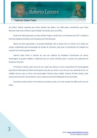 Fabrício César Freire

de Coletor Federal seguindo para Santo Antônio das Balsas, em 1948 pediu transferência para Porto
Nacional onde havia melhores oportunidades de estudos para seus filhos.

         No Ano de 1963 aposentou-se como Coletor Federal, tendo antes, em setembro de 1977, recebido o
título de Cidadania da Câmara de Vereadores de Porto Nacional.

         Apesar de estar aposentado o incansável batalhador não se deixou ficar na inércia: foi e estava em
campo, trabalhando pela Emancipação do Estado do Tocantins, pelo qual é reconhecido em trabalho em
conjunto com outros grandes líderes.

         Fabrício César Freire é Patrono de uma das Cadeiras da Academia Tocantinense de Letras,
homenagem ao grande cidadão e intelectual que em muito contribuiu para o sucesso do surgimento do
Estado do Tocantins.

         O Professor Fabrício, pelo rastro de luz e saber que deixou na terra conquistense foi homenageado
pela Câmara Municipal de Vitória da Conquista, que deu seu nome a uma de suas ruas, deixando de ser um
cidadão comum, para se tornar uma personagem histórica dessa cidade, inclusive de Belo Campo, onde
atuou primeiramente como professor, sob as expensas do Coronel Napoleão Ferraz de Araújo.

         O professor Fabrício César Freire faleceu em Goiânia, Goiás, em 15 de outubro de 1984 aos 91 anos de
idade.




3                                                                         fonte: www.robertolettiere.com.br
                                                                                   Escritor Roberto Lettière
 