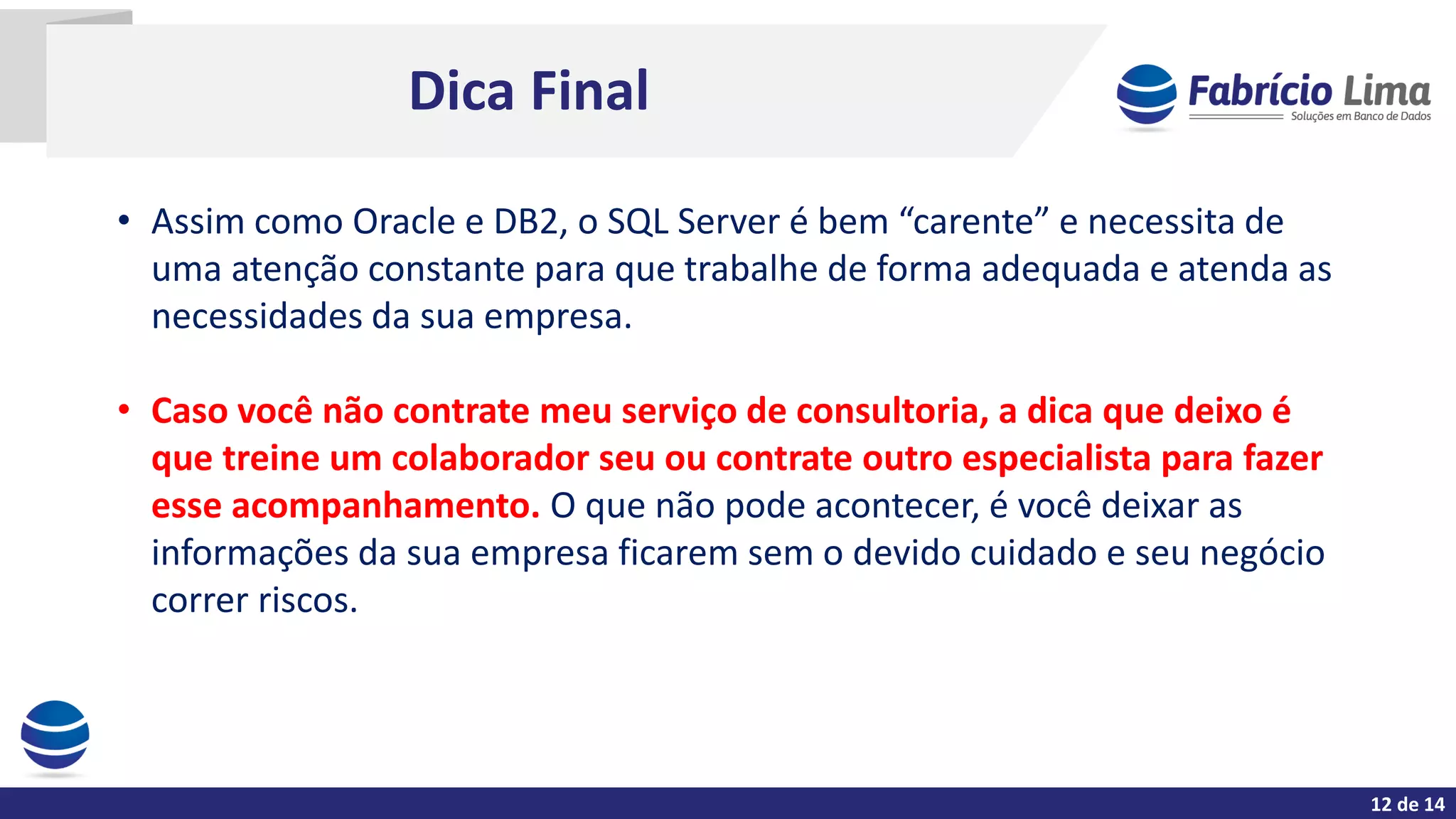 Dica Final
• Assim como Oracle e DB2, o SQL Server é bem “carente” e necessita de
uma atenção constante para que trabalhe de forma adequada e atenda as
necessidades da sua empresa.
• Caso você não contrate meu serviço de consultoria, a dica que deixo é
que treine um colaborador seu ou contrate outro especialista para fazer
esse acompanhamento. O que não pode acontecer, é você deixar as
informações da sua empresa ficarem sem o devido cuidado e seu negócio
correr riscos.
12 de 14
 