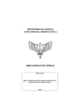 MINISTÉRIO DA DEFESA
COMANDO DA AERONÁUTICA
ORGANIZAÇÃO GERAL
ROCA 21-34
REGULAMENTO DO CENTRO DE INSTRUÇÃO E
ADAPTAÇÃO DA AERONÁUTICA
2018
 