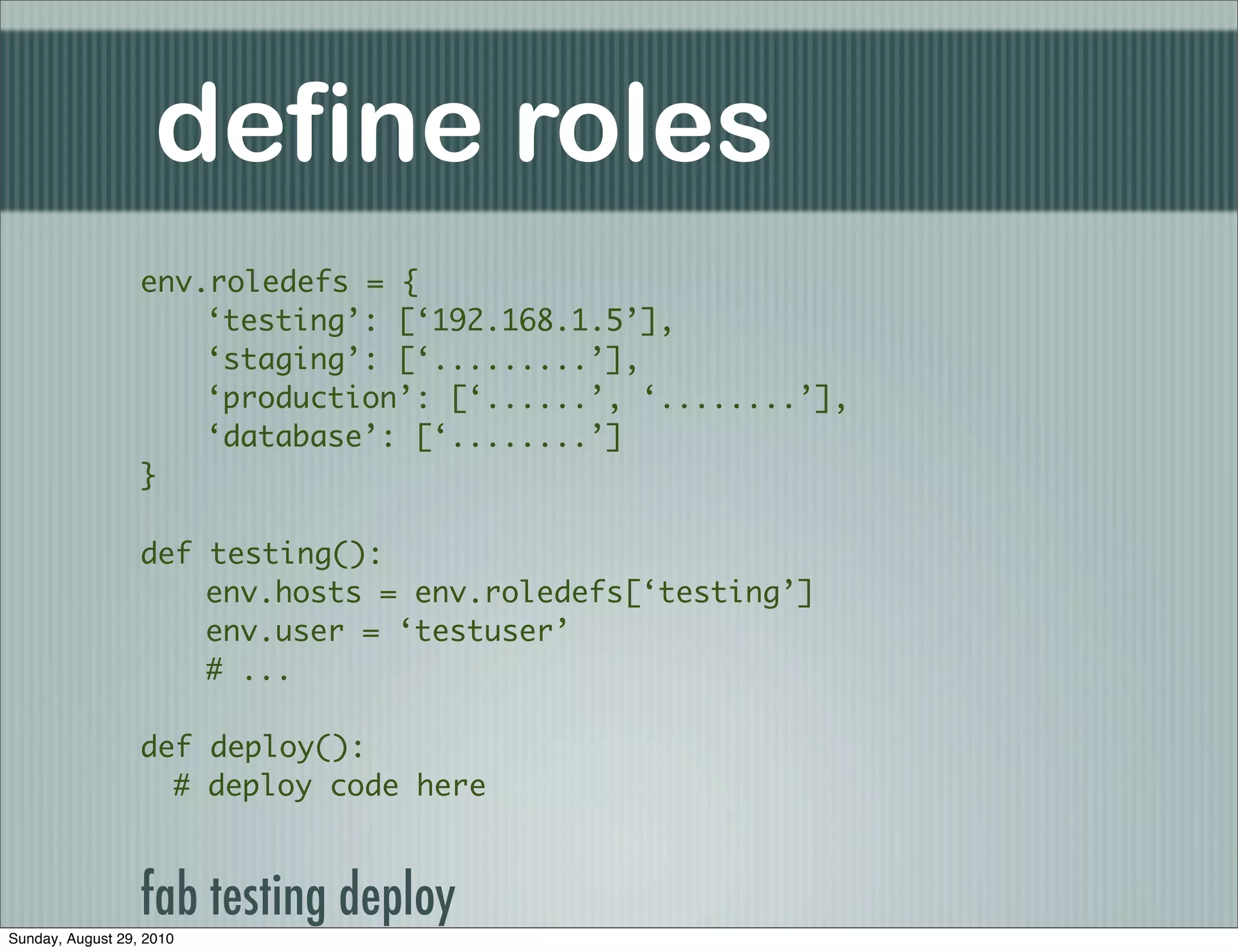 define roles
                  env.roledefs = {
                      ‘testing’: [‘192.168.1.5’],
                      ‘staging’: [‘.........’],
                      ‘production’: [‘......’, ‘........’],
                      ‘database’: [‘........’]
                  }

                  def testing():
                      env.hosts = env.roledefs[‘testing’]
                      env.user = ‘testuser’
                      # ...

                  def deploy():
                    # deploy code here



                  fab testing deploy
Sunday, August 29, 2010
 