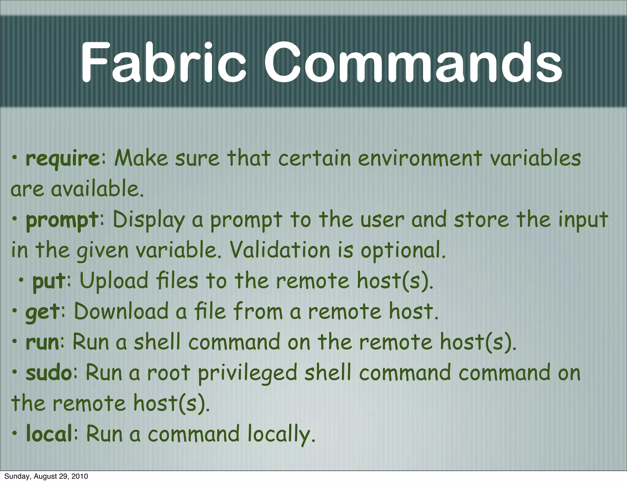 Fabric Commands
 • require: Make sure that certain environment variables
 are available.
 • prompt: Display a prompt to the user and store the input
 in the given variable. Validation is optional.
  • put: Upload ﬁles to the remote host(s).
 • get: Download a ﬁle from a remote host.
 • run: Run a shell command on the remote host(s).
 • sudo: Run a root privileged shell command command on
 the remote host(s).
 • local: Run a command locally.
Sunday, August 29, 2010
 