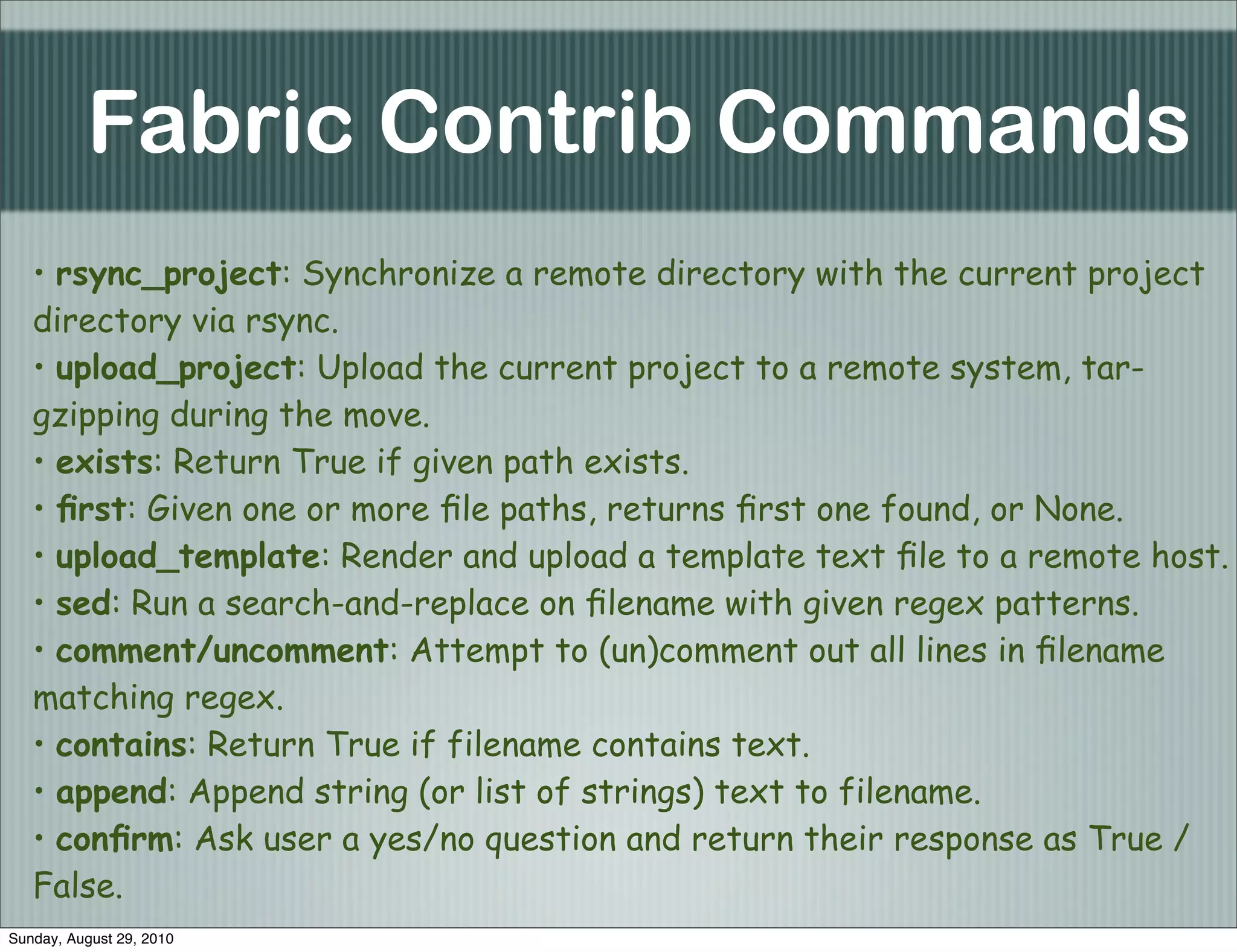 Fabric Contrib Commands
   • rsync_project: Synchronize a remote directory with the current project
   directory via rsync.
   • upload_project: Upload the current project to a remote system, tar-
   gzipping during the move.
   • exists: Return True if given path exists.
   • ﬁrst: Given one or more ﬁle paths, returns ﬁrst one found, or None.
   • upload_template: Render and upload a template text ﬁle to a remote host.
   • sed: Run a search-and-replace on ﬁlename with given regex patterns.
   • comment/uncomment: Attempt to (un)comment out all lines in ﬁlename
   matching regex.
   • contains: Return True if filename contains text.
   • append: Append string (or list of strings) text to filename.
   • conﬁrm: Ask user a yes/no question and return their response as True /
   False.
Sunday, August 29, 2010
 